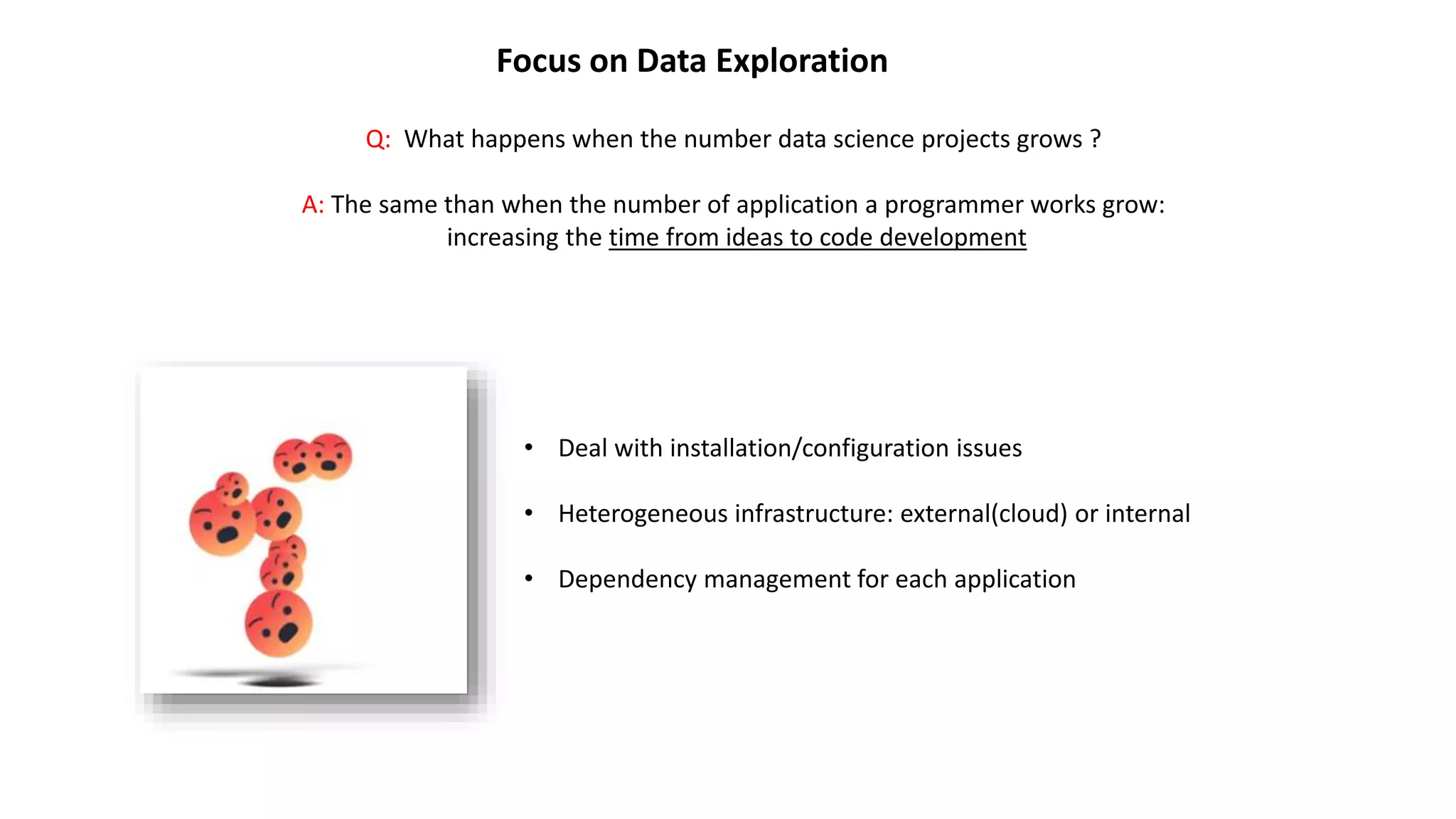 Focus on Data Exploration
Q: What happens when the number data science projects grows ?
A: The same than when the number of application a programmer works grow:
increasing the time from ideas to code development
• Deal with installation/configuration issues
• Heterogeneous infrastructure: external(cloud) or internal
• Dependency management for each application
 