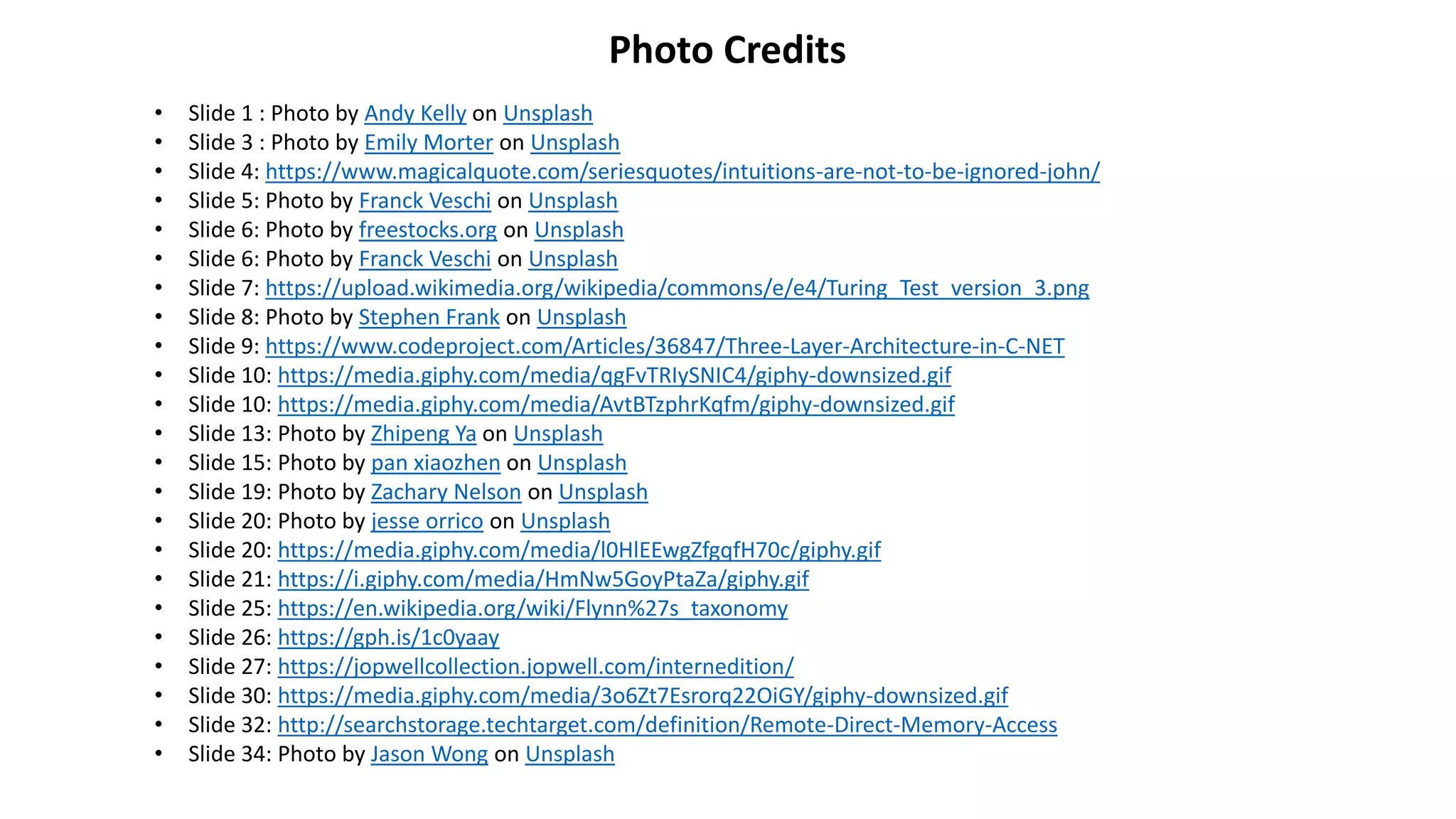 Photo Credits
• Slide 1 : Photo by Andy Kelly on Unsplash
• Slide 3 : Photo by Emily Morter on Unsplash
• Slide 4: https://www.magicalquote.com/seriesquotes/intuitions-are-not-to-be-ignored-john/
• Slide 5: Photo by Franck Veschi on Unsplash
• Slide 6: Photo by freestocks.org on Unsplash
• Slide 6: Photo by Franck Veschi on Unsplash
• Slide 7: https://upload.wikimedia.org/wikipedia/commons/e/e4/Turing_Test_version_3.png
• Slide 8: Photo by Stephen Frank on Unsplash
• Slide 9: https://www.codeproject.com/Articles/36847/Three-Layer-Architecture-in-C-NET
• Slide 10: https://media.giphy.com/media/qgFvTRIySNIC4/giphy-downsized.gif
• Slide 10: https://media.giphy.com/media/AvtBTzphrKqfm/giphy-downsized.gif
• Slide 13: Photo by Zhipeng Ya on Unsplash
• Slide 15: Photo by pan xiaozhen on Unsplash
• Slide 19: Photo by Zachary Nelson on Unsplash
• Slide 20: Photo by jesse orrico on Unsplash
• Slide 20: https://media.giphy.com/media/l0HlEEwgZfgqfH70c/giphy.gif
• Slide 21: https://i.giphy.com/media/HmNw5GoyPtaZa/giphy.gif
• Slide 25: https://en.wikipedia.org/wiki/Flynn%27s_taxonomy
• Slide 26: https://gph.is/1c0yaay
• Slide 27: https://jopwellcollection.jopwell.com/internedition/
• Slide 30: https://media.giphy.com/media/3o6Zt7Esrorq22OiGY/giphy-downsized.gif
• Slide 32: http://searchstorage.techtarget.com/definition/Remote-Direct-Memory-Access
• Slide 34: Photo by Jason Wong on Unsplash
 