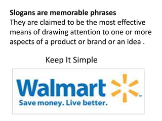 Slogans are memorable phrases
They are claimed to be the most effective
means of drawing attention to one or more
aspects of a product or brand or an idea .
Keep It Simple
 