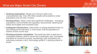 What are Major Smart City Drivers
4
• Growing urbanization. People are moving to cities at an
unprecedented rate. Over 700 million people will be added to urban
populations over the next 10 years.
• Growing stress. Today’s cities face significant challenges – increasing
populations, environmental and regulatory requirements, declining tax
bases and budgets and increased costs
• Inadequate infrastructure. Urbanization is putting significant strain on
city infrastructures that were, in most cases, built for populations a
fraction of their current size.
• Growing economic competition. The world has seen a rapid rise in
competition between cities to secure the investments, jobs, businesses
and talent for economic success. Increasingly, both businesses and
individuals evaluate a city’s “technology quotient” in deciding where to
locate.
 