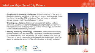 What are Major Smart City Drivers
5
• Growing environmental challenges. Cities house half of the world’s
population but use two-thirds of the world’s energy and generate three-
fourths of the world’s CO2 emissions. If we are going to mitigate
climate change, it will have to happen in cities.
• Growing expectations. Citizens are increasingly getting instant,
anywhere, anytime, personalized access to information and services
via mobile devices and computers. And they increasingly expect that
same kind of access to city services
• Rapidly improving technology capabilities. Many of the smart city
drivers listed above are negatives – problems that demand solutions.
Positive drivers do exist, especially the rapid progress in technology.
The costs of solutions are dramatically declining. Additionally, in some
areas, a substantial amount of the infrastructure is already installed.
 