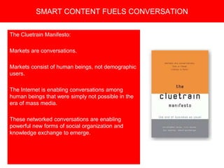Copyright 2008 Pocket Hercules
The Cluetrain Manifesto:
Markets are conversations.
Markets consist of human beings, not demographic
users.
The Internet is enabling conversations among
human beings that were simply not possible in the
era of mass media.
These networked conversations are enabling
powerful new forms of social organization and
knowledge exchange to emerge.
SMART CONTENT FUELS CONVERSATION
 