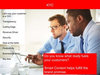Copyright 2008 Pocket Hercules
KYC
Let’s say your customer
is a CIO:
Transparency
Cutting Edge
Revenue Driver
Security
Seat at the table
Productivity
Business strategy
Big data
Do you know what really fuels
your customers?
Smart Content helps fulfill the
brand promise.
 