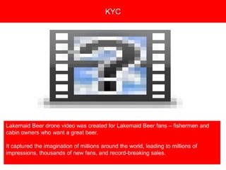 Copyright 2008 Pocket Hercules
Lakemaid Beer drone video was created for Lakemaid Beer fans – fishermen and
cabin owners who want a great beer.
It captured the imagination of millions around the world, leading to millions of
impressions, thousands of new fans, and record-breaking sales.
KYC
 