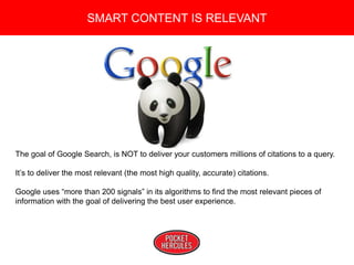 Copyright 2008 Pocket Hercules
SMART CONTENT IS RELEVANT
The goal of Google Search, is NOT to deliver your customers millions of citations to a query.
It’s to deliver the most relevant (the most high quality, accurate) citations.
Google uses “more than 200 signals” in its algorithms to find the most relevant pieces of
information with the goal of delivering the best user experience.
 