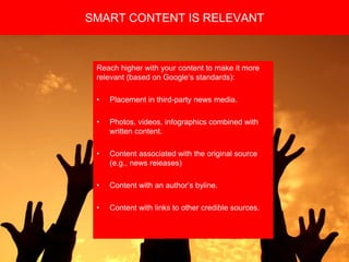 Copyright 2008 Pocket Hercules
Reach higher with your content to make it more
relevant (based on Google’s standards):
• Placement in third-party news media.
• Photos, videos, infographics combined with
written content.
• Content associated with the original source
(e.g., news releases)
• Content with an author’s byline.
• Content with links to other credible sources.
SMART CONTENT IS RELEVANT
 