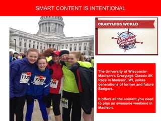 Copyright 2008 Pocket Hercules
The University of Wisconsin-
Madison’s Crazylegs Classic 8K
Race in Madison, WI, unites
generations of former and future
Badgers.
It offers all the content you need
to plan an awesome weekend in
Madison.
SMART CONTENT IS INTENTIONAL
 