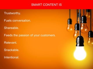 Copyright 2008 Pocket Hercules
SMART CONTENT IS
Trustworthy.
Fuels conversation.
Shareable.
Feeds the passion of your customers.
Relevant.
Snackable.
Intentional.
 