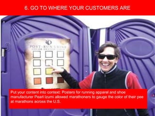 Copyright 2008 Pocket Hercules
Put your content into context: Posters for running apparel and shoe
manufacturer Pearl Izumi allowed marathoners to gauge the color of their pee
at marathons across the U.S.
6. GO TO WHERE YOUR CUSTOMERS ARE
 