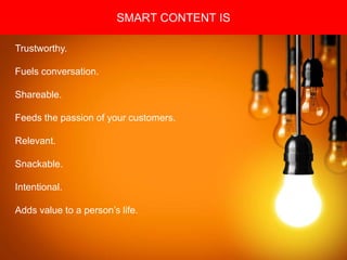Copyright 2008 Pocket Hercules
SMART CONTENT IS
Trustworthy.
Fuels conversation.
Shareable.
Feeds the passion of your customers.
Relevant.
Snackable.
Intentional.
Adds value to a person’s life.
 