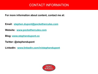 Copyright 2008 Pocket Hercules
For more information about content, contact me at:
Email: stephen.dupont@pockethercules.com
Website: www.pockethercules.com
Blog: www.stephendupont.co
Twitter: @stephendupont
LinkedIn: www.linkedin.com/in/stephendupont
CONTACT INFORMATION
 