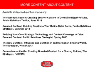 Copyright 2008 Pocket Hercules
Available at stephendupont.co or prsa.org:
The Standout Search: Creating Smarter Content to Generate Bigger Results,
Public Relations Tactics, June 2014
Branded Content: Building Trust into Your Online Sales Force, Public Relations
Strategist, Summer 2013
Building Your Core Strategy: Technology and Content Converge to Drive
Branded Content, Public Relations Strategist, Spring 2013.
The New Curators: Influence and Curation in an Information-Sharing World,
The Strategist, Winter 2013
Generation on the Go: Creating Branded Content for a Sharing Culture, The
Strategist, Fall 2013
MORE CONTENT ABOUT CONTENT
 