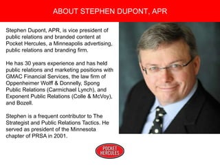 Copyright 2008 Pocket Hercules
Stephen Dupont, APR, is vice president of
public relations and branded content at
Pocket Hercules, a Minneapolis advertising,
public relations and branding firm.
He has 30 years experience and has held
public relations and marketing positions with
GMAC Financial Services, the law firm of
Oppenheimer Wolff & Donnelly, Spong
Public Relations (Carmichael Lynch), and
Exponent Public Relations (Colle & McVoy),
and Bozell.
Stephen is a frequent contributor to The
Strategist and Public Relations Tactics. He
served as president of the Minnesota
chapter of PRSA in 2001.
ABOUT STEPHEN DUPONT, APR
 
