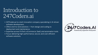 Introduction to
247Coders.ai
247Coders.ai is a tech innovation company specializing in AI-driven
software development.
Offers end-to-end solutions — from design and coding to
deployment and maintenance.
Expertise across FinTech, eCommerce, SaaS, and automation tools.
Focus: delivering high-performance, secure, and cost-efficient
software solutions.
 