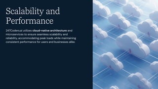 Scalability and
Performance
247Coders.ai utilizes cloud-native architecture and
microservices to ensure seamless scalability and
reliability, accommodating peak loads while maintaining
consistent performance for users and businesses alike.
 