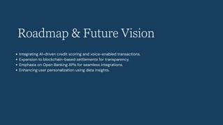 Roadmap & Future Vision
Integrating AI-driven credit scoring and voice-enabled transactions.
Expansion to blockchain-based settlements for transparency.
Emphasis on Open Banking APIs for seamless integrations.
Enhancing user personalization using data insights.
 