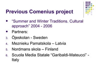 Previous Comenius project “ Summer and Winter Traditions. Cultural approach” 2004 - 2006 Partners: Öjeskolan - Sweden Meznieku Pamatskola – Latvia Nordmans skola – Finland Scuola Media Statale “Garibaldi-Mateucci” - Italy 