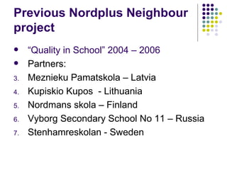 Previous Nordplus Neighbour project “ Quality in School” 2004 – 2006 Partners: Meznieku Pamatskola – Latvia Kupiskio Kupos  - Lithuania Nordmans skola – Finland Vyborg Secondary School No 11 – Russia Stenhamreskolan - Sweden 