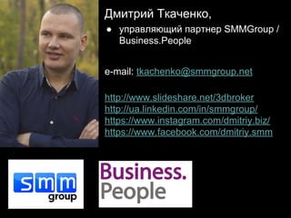 Дмитрий Ткаченко,
● управляющий партнер SMMGroup /
Business.People
e-mail: tkachenko@smmgroup.net
http://www.slideshare.net/3dbroker
http://ua.linkedin.com/in/smmgroup/
https://www.instagram.com/dmitriy.biz/
https://www.facebook.com/dmitriy.smm
 