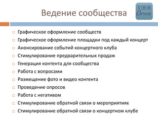        	      Ведение сообществаГрафическое оформление сообществГрафическое оформление площадки под каждый концертАнонсирование событий концертного клубаСтимулирование предварительных продаж Генерация контента для сообщества Работа с вопросамиРазмещение фото и видео контентаПроведение опросовРабота с негативомСтимулирование обратной связи о мероприятиях Стимулирование обратной связи о концертном клубе
