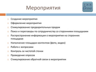               МероприятияСоздание мероприятияОформление мероприятияСтимулирование предварительных продаж Поиск и переговоры по сотрудничеству со сторонними площадкамиРаспространение информации о мероприятии на сторонних площадкахНаполнение площадки контентом (фото, видео)Работа с вопросамиКонтроль за чистотой стенкиПроведение опросовСтимулирование обратной связи о мероприятии