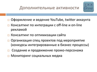            Дополнительные активностиОформлениеи ведение YouTube, twitter аккаунтаКонсалтинг по интеграции с off-line и on-lineрекламойКонсалтинг по оптимизации сайтаОрганизация спец проектов под мероприятие (конкурсы интегрированные в бизнес процессы) Создание и продвижение промо-персонажаМониторинг социальных медиа