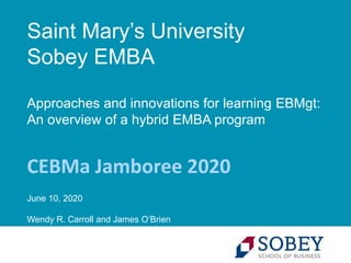 Saint Mary’s University
Sobey EMBA
Approaches and innovations for learning EBMgt:
An overview of a hybrid EMBA program
CEBMa Jamboree 2020
June 10, 2020
Wendy R. Carroll and James O’Brien
 