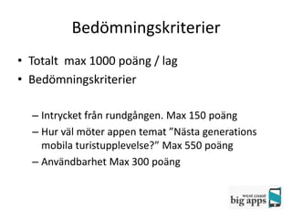 Bedömningskriterier
• Totalt max 1000 poäng / lag
• Bedömningskriterier

  – Intrycket från rundgången. Max 150 poäng
  – Hur väl möter appen temat ”Nästa generations
    mobila turistupplevelse?” Max 550 poäng
  – Användbarhet Max 300 poäng
 