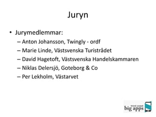 Juryn
• Jurymedlemmar:
  – Anton Johansson, Twingly - ordf
  – Marie Linde, Västsvenska Turistrådet
  – David Hagetoft, Västsvenska Handelskammaren
  – Niklas Delersjö, Goteborg & Co
  – Per Lekholm, Västarvet
 