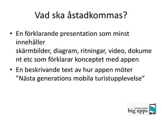 Vad ska åstadkommas?
• En förklarande presentation som minst
  innehåller
  skärmbilder, diagram, ritningar, video, dokume
  nt etc som förklarar konceptet med appen
• En beskrivande text av hur appen möter
  ”Nästa generations mobila turistupplevelse”
 