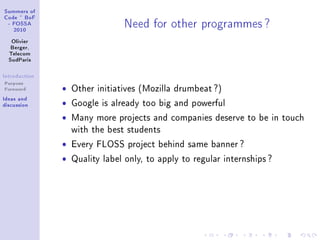 ƒummers of
gode £ fop
E pyƒƒe
PHIH
ylivier
fergerD
„ele™om
ƒud€—ris
sntrodu™tion
Purpose
Foreword
sde—s —nd
dis™ussion
xeed for other progr—mmes c
ˆ Other initiatives (Mozilla drumbeat ?)
ˆ Google is already too big and powerful
ˆ Many more projects and companies deserve to be in touch
with the best students
ˆ Every FLOSS project behind same banner ?
ˆ Quality label only, to apply to regular internships ?
 