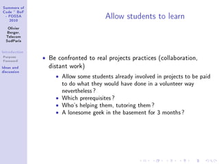 ƒummers of
gode £ fop
E pyƒƒe
PHIH
ylivier
fergerD
„ele™om
ƒud€—ris
sntrodu™tion
Purpose
Foreword
sde—s —nd
dis™ussion
ellow students to le—rn
ˆ Be confronted to real projects practices (collaboration,
distant work)
ˆ Allow some students already involved in projects to be paid
to do what they would have done in a volunteer way
nevertheless?
ˆ Which prerequisites?
ˆ Who's helping them, tutoring them?
ˆ A lonesome geek in the basement for 3 months?
 