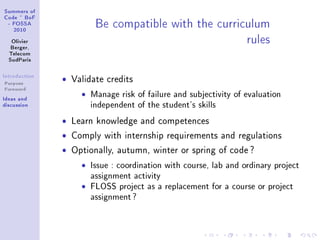 ƒummers of
gode £ fop
E pyƒƒe
PHIH
ylivier
fergerD
„ele™om
ƒud€—ris
sntrodu™tion
Purpose
Foreword
sde—s —nd
dis™ussion
fe ™omp—ti˜le with the ™urri™ulum
rules
ˆ Validate credits
ˆ Manage risk of failure and subjectivity of evaluation
independent of the student's skills
ˆ Learn knowledge and competences
ˆ Comply with internship requirements and regulations
ˆ Optionally, autumn, winter or spring of code ?
ˆ Issue : coordination with course, lab and ordinary project
assignment activity
ˆ FLOSS project as a replacement for a course or project
assignment?
 