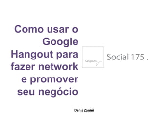 Como usar o
Google
Hangout para
fazer network
e promover
seu negócio
Denis Zanini
 