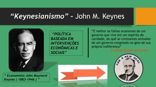 “Keynesianismo” – John M. Keynes
“É melhor as falhas ocasionais de um
governo que vive em um espírito de
caridade, do quê as constantes omissões
de um governo congelado no gelo de sua
própria indiferença”
Franklin Delano Roosevelt
“ Economista John Maynard
Keynes ( 1883-1946 ) ”
“POLÍTICA
BASEADA EM
INTERVENÇÕES
ECONÔMICAS E
SOCIAIS”
 