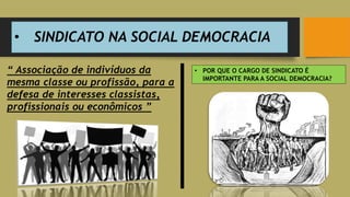 • SINDICATO NA SOCIAL DEMOCRACIA
• POR QUE O CARGO DE SINDICATO É
IMPORTANTE PARA A SOCIAL DEMOCRACIA?
“ Associação de indivíduos da
mesma classe ou profissão, para a
defesa de interesses classistas,
profissionais ou econômicos ”
 