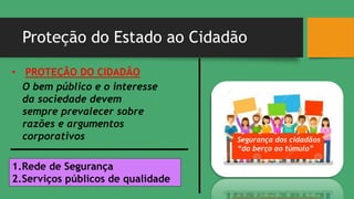 Proteção do Estado ao Cidadão
Segurança dos cidadãos
“do berço ao túmulo”
• PROTEÇÃO DO CIDADÃO
O bem público e o interesse
da sociedade devem
sempre prevalecer sobre
razões e argumentos
corporativos
1.Rede de Segurança
2.Serviços públicos de qualidade
 