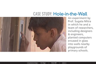 CASE STUDY: Hole-in-the-Wall
                                                                                                                                An experiment by
                                                                                                                                Prof. Sugata Mitra
                                                                                                                                in which he and a
                                                                                                                                team of researchers,
                                                                                                                                including designers
                                                                                                                                & engineers,
                                                                                                                                planted computers
                                                                                                                                encased in glass
                                                                                                                                into walls nearby
                                                                                                                                playgrounds of
                                                                                                                                primary schools.



Jaclyn Le   |   Public Service Design Seminar   |   Prof. Mager by Design SpringProf. Mager
                                                    Living Quality  |     |      2009         |   Winter 2009   |   Jaclyn Le
 