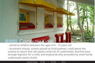 RESPOSE: Computer Kiosk
                . aimed at children between the ages of 6 - 12 years old
                . to prevent misuse, screens placed at child eyelevel, roofs above the
                screens to assure that tall adults could not fit underneath, benches have
                enough legroom for a child, and keyboards only accessible by small hands
                underneath plastic shield.
Jaclyn Le   |   Public Service Design Seminar   |   Prof. Mager by Design SpringProf. Mager
                                                    Living Quality  |     |      2009         |   Winter 2009   |   Jaclyn Le
 