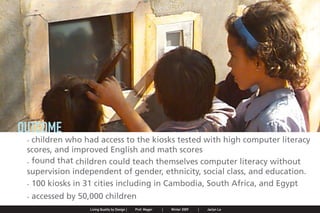 OUTCOME
                . children who had access to the kiosks tested with high computer literacy
                scores, and improved English and math scores
                . found that children could teach themselves computer literacy without
                supervision independent of gender, ethnicity, social class, and education.
                . 100 kiosks in 31 cities including in Cambodia, South Africa, and Egypt
                . accessed by 50,000 children
Jaclyn Le   |   Public Service Design Seminar   |   Prof. Mager by Design SpringProf. Mager
                                                    Living Quality  |     |      2009         |   Winter 2009   |   Jaclyn Le
 