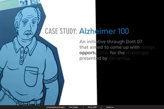 CASE STUDY: Alzheimer 100
                                                                                              An initiative through Dott 07
                                                                                              that aimed to come up with design
                                                                                              opportunities for the challenges
                                                                                              presented by dementia.




Jaclyn Le   |   Public Service Design Seminar   |   Prof. Mager by Design SpringProf. Mager
                                                    Living Quality  |     |      2009          |   Winter 2009   |   Jaclyn Le
 