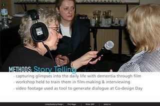 METHODS: Story Telling
                . capturing glimpses into the daily life with dementia through film
                . workshop held to train them in film-making & interviewing
                . video footage used as tool to generate dialogue at Co-design Day


Jaclyn Le   |   Public Service Design Seminar   |   Prof. Mager by Design SpringProf. Mager
                                                    Living Quality  |     |      2009         |   Winter 2009   |   Jaclyn Le
 