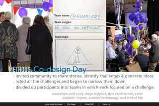 METHODS: Co-design Day
                . invited community to share stories, identify challenges & generate ideas
                . listed all the challenges and began to narrow them down
                . divided up participants into teams in which each focused on a challenge
                                                             awareness and early stage support, first experiences, carer
                                                                  support, stigma, assisted technology and end of life
Jaclyn Le   |   Public Service Design Seminar   |   Prof. Mager by Design SpringProf. Mager
                                                    Living Quality  |     |      2009         |   Winter 2009   |   Jaclyn Le
 