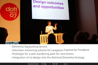 OUTCOME
                     . Dementia Signposting Service
                     . Volunteer mentoring scheme for caregivers inspired by TimeBank
                     . Prototype for a safe wandering path for care homes
                     . Integration of co-design into the National Dementia Strategy

Jaclyn Le   |   Public Service Design Seminar   |   Prof. Mager by Design SpringProf. Mager
                                                    Living Quality  |     |      2009         |   Winter 2009   |   Jaclyn Le
 
