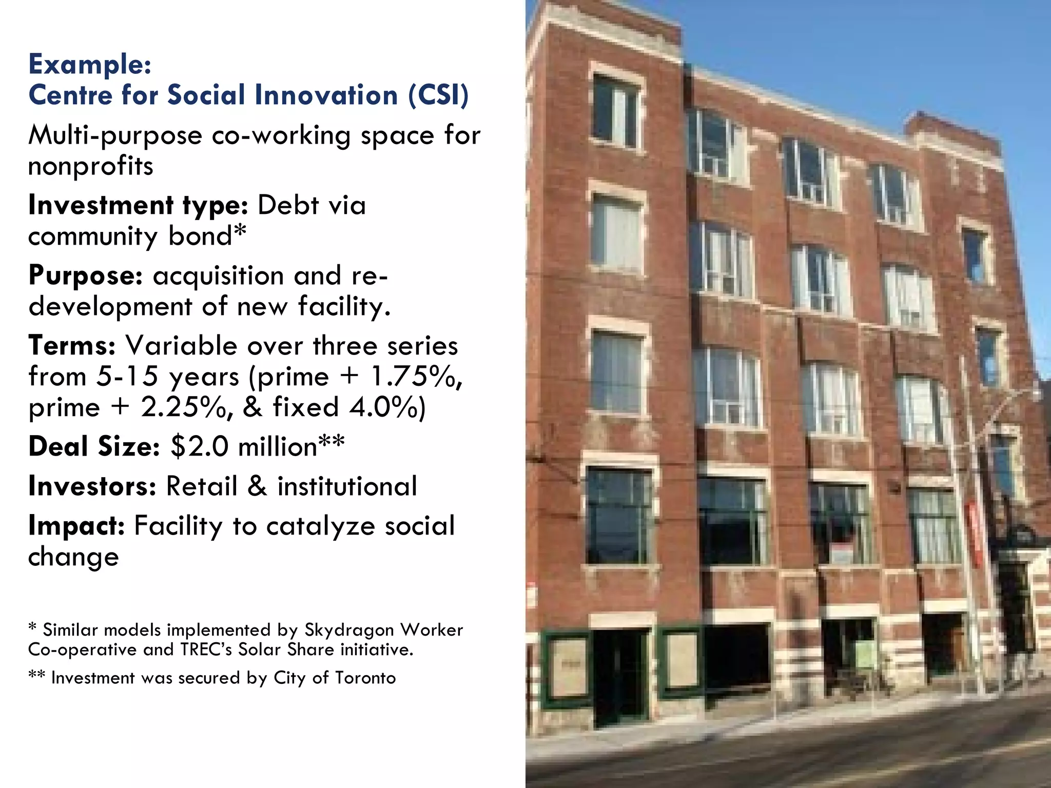 Example: Centre for Social Innovation (CSI)   Multi-purpose co-working space for nonprofits Investment type:  Debt via community bond* Purpose:  acquisition and re-development of new facility. Terms:  Variable over three series from 5-15 years (prime + 1.75%, prime + 2.25%, & fixed 4.0%) Deal Size:  $2.0 million** Investors:  Retail & institutional Impact:  Facility to catalyze social change * Similar models implemented by Skydragon Worker Co-operative and TREC’s Solar Share initiative. ** Investment was secured by City of Toronto  