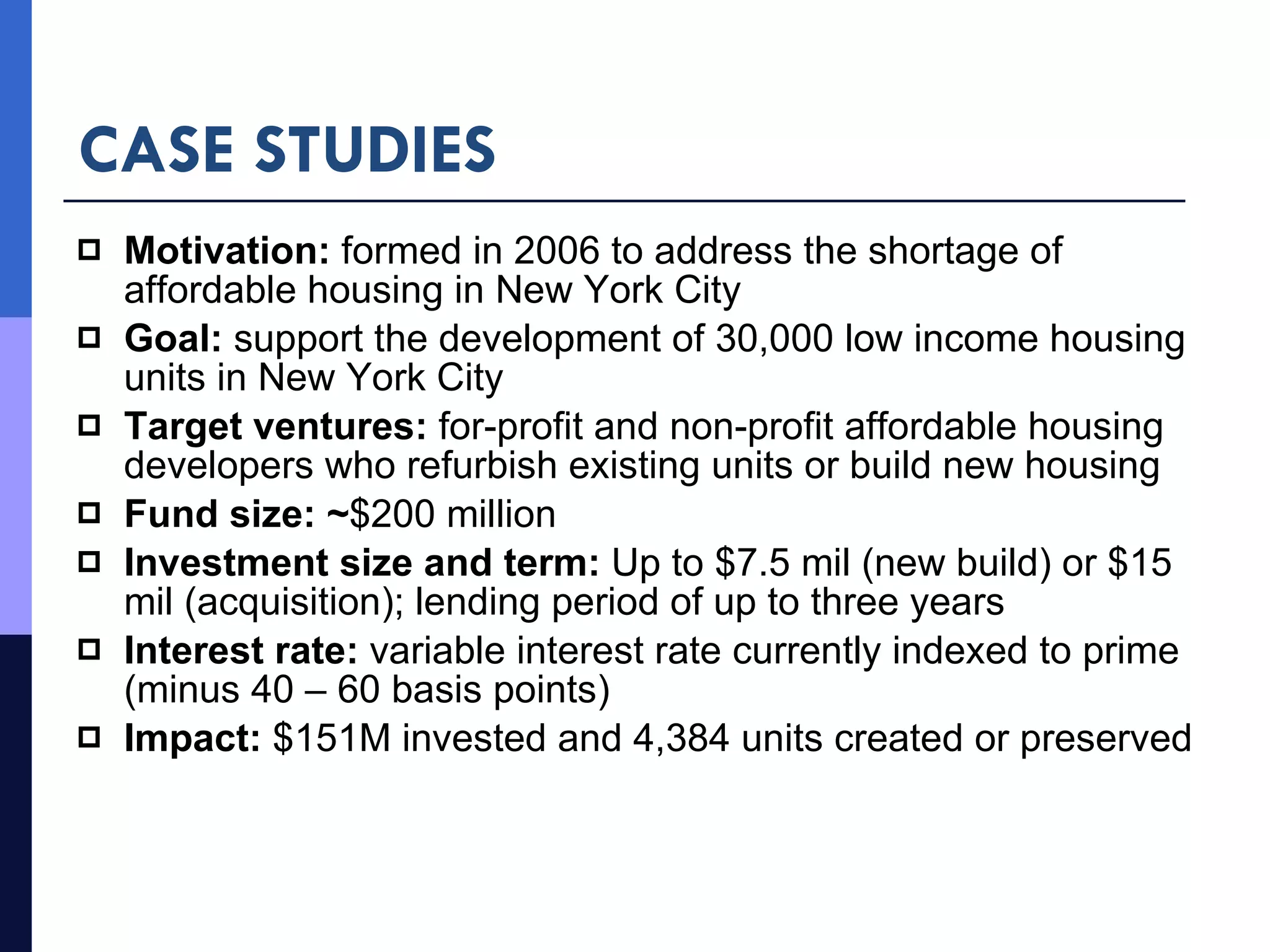 CASE STUDIES Motivation:  formed in 2006 to address the shortage of affordable housing in New York City Goal:  support the development of 30,000 low income housing units in New York City Target ventures:  for-profit and non-profit affordable housing developers who refurbish existing units or build new housing Fund size: ~ $200 million Investment size and term:  Up to $7.5 mil (new build) or $15 mil (acquisition); lending period of up to three years Interest rate:  variable interest rate currently indexed to prime (minus 40 – 60 basis points) Impact:  $151M invested and 4,384 units created or preserved 