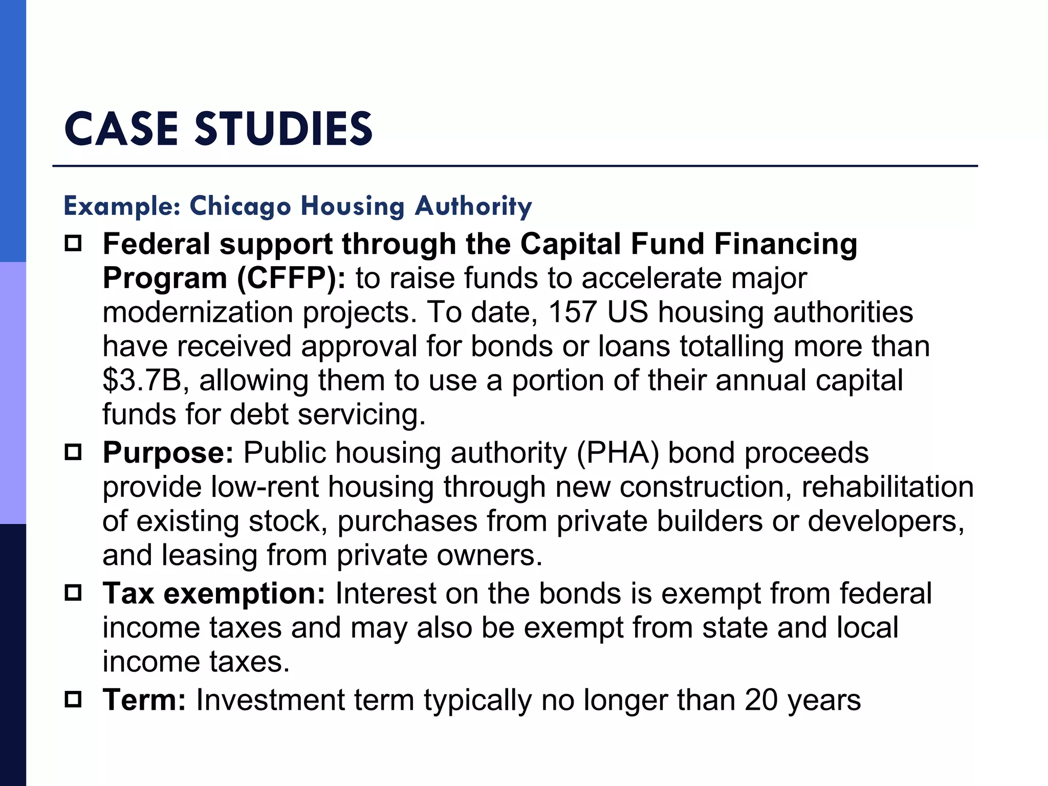 CASE STUDIES Example: Chicago Housing Authority Federal support through the Capital Fund Financing Program (CFFP):  to raise funds to accelerate major modernization projects.   To date, 157 US housing authorities have received approval for bonds or loans totalling more than $3.7B, allowing them to use a portion of their annual capital funds for debt servicing. Purpose:  Public housing authority (PHA) bond proceeds provide low-rent housing through new construction, rehabilitation of existing stock, purchases from private builders or developers, and leasing from private owners.  Tax exemption:  Interest on the bonds is exempt from federal income taxes and may also be exempt from state and local income taxes. Term:  Investment term typically no longer than 20 years  