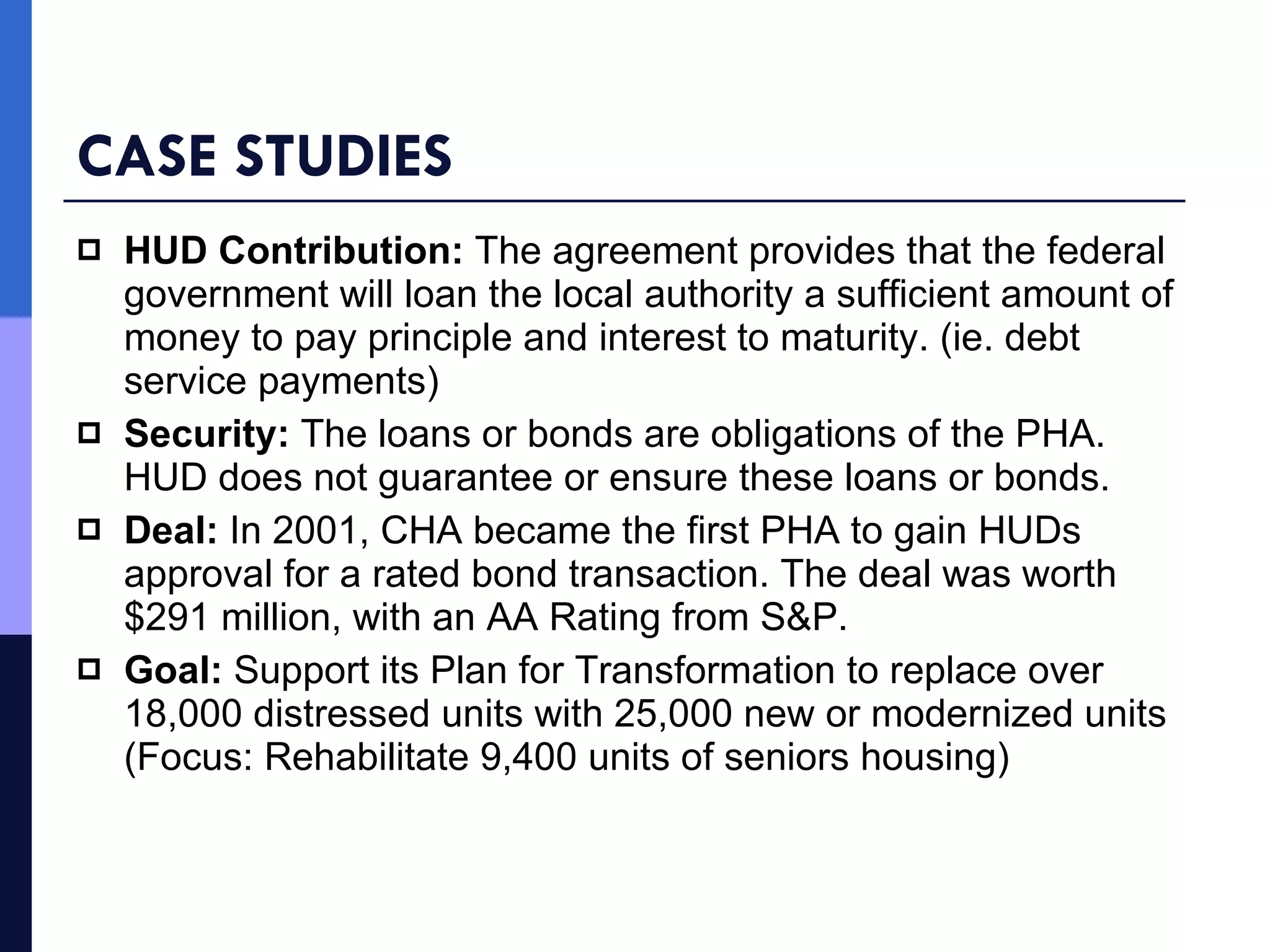 CASE STUDIES HUD Contribution:  The agreement provides that the federal government will loan the local authority a sufficient amount of money to pay principle and interest to maturity. (ie. debt service payments) Security:  The loans or bonds are obligations of the PHA. HUD does not guarantee or ensure these loans or bonds. Deal:  In 2001, CHA became the first PHA to gain HUDs approval for a rated bond transaction. The deal was worth $291 million, with an AA Rating from S&P. Goal:  Support its Plan for Transformation to replace over 18,000 distressed units with 25,000 new or modernized units (Focus: Rehabilitate 9,400 units of seniors housing) 