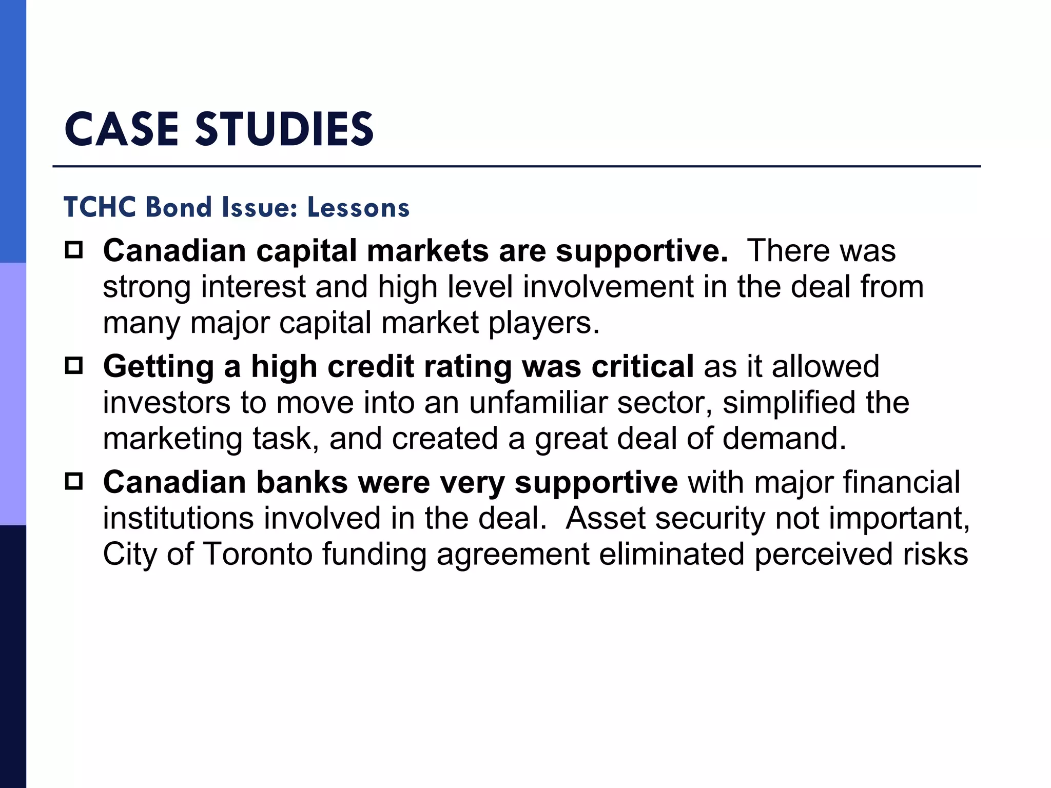 CASE STUDIES TCHC Bond Issue: Lessons Canadian capital markets are supportive.   There was strong interest and high level involvement in the deal from many major capital market players.  Getting a high credit rating was critical  as it allowed investors to move into an unfamiliar sector, simplified the marketing task, and created a great deal of demand. Canadian banks were very supportive  with major financial institutions involved in the deal.   Asset security not important, City of Toronto funding agreement eliminated perceived risks 