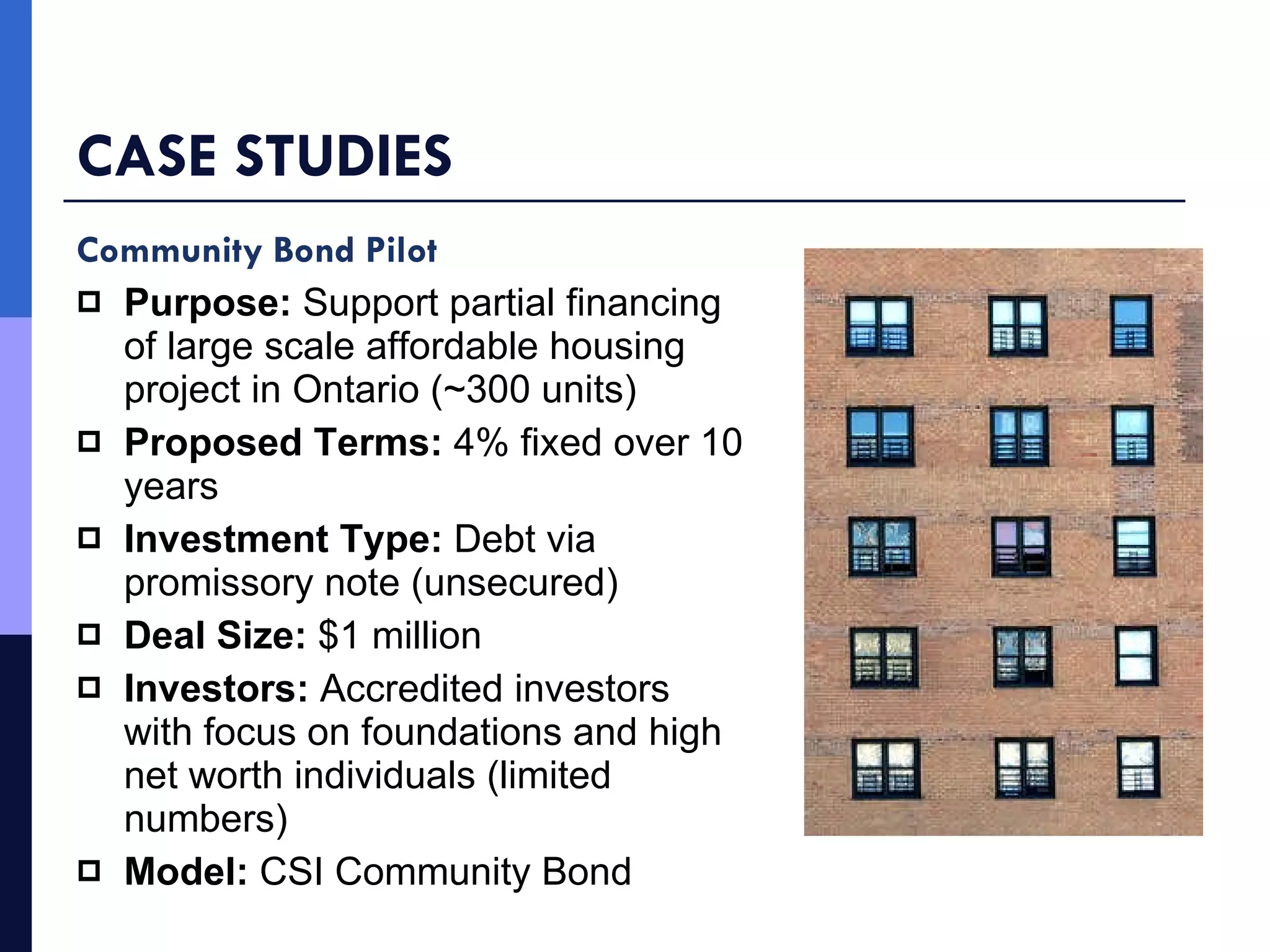 CASE STUDIES Community Bond Pilot Purpose:  Support partial financing of large scale affordable housing project in Ontario (~300 units) Proposed Terms:  4% fixed over 10 years   Investment Type:  Debt via promissory note (unsecured) Deal Size:  $1 million Investors:  Accredited investors with focus on foundations and high net worth individuals (limited numbers) Model:  CSI Community Bond 